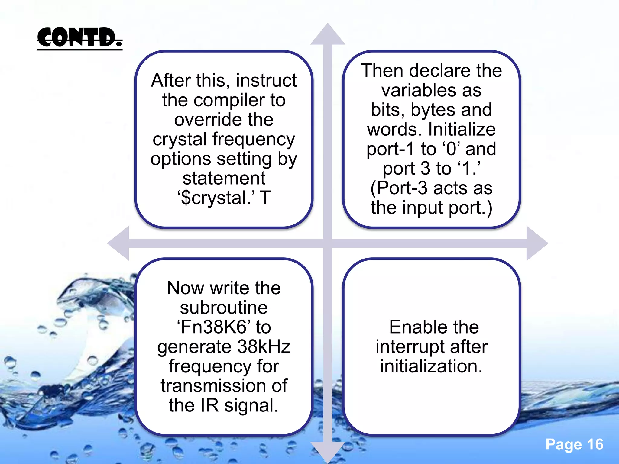 Contd.
                                Then declare the
         After this, instruct
                                  variables as
          the compiler to
                                 bits, bytes and
            override the
                                 words. Initialize
         crystal frequency
                                port-1 to ‘0’ and
         options setting by
                                   port 3 to ‘1.’
             statement
                                 (Port-3 acts as
            ‘$crystal.’ T
                                 the input port.)



          Now write the
             subroutine
            ‘Fn38K6’ to            Enable the
         generate 38kHz          interrupt after
           frequency for          initialization.
         transmission of
          the IR signal.

                                                     Page 16
 