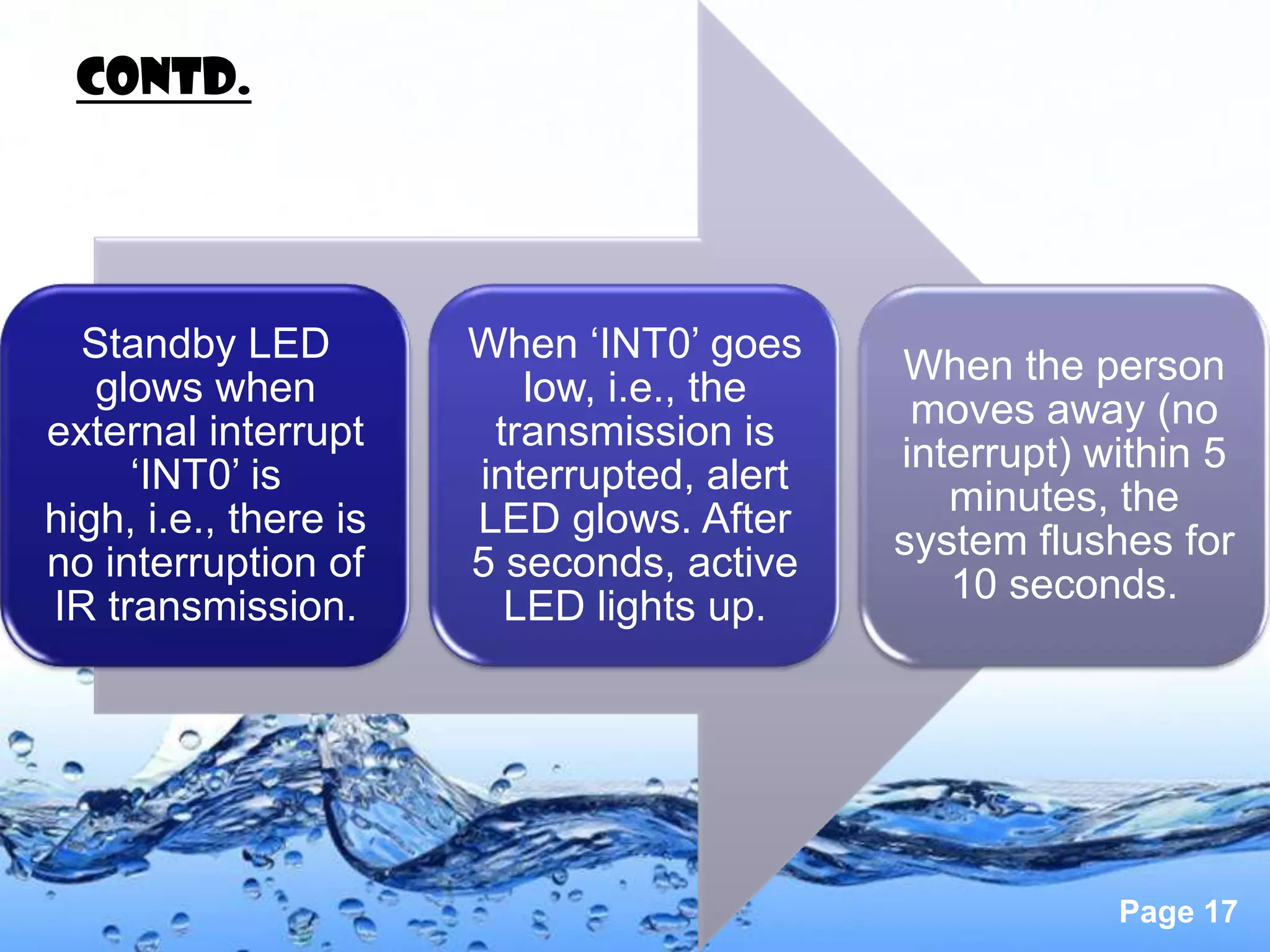 Contd.




  Standby LED          When ‘INT0’ goes
                                            When the person
   glows when             low, i.e., the
                                             moves away (no
external interrupt      transmission is
                                            interrupt) within 5
     ‘INT0’ is         interrupted, alert
                                               minutes, the
high, i.e., there is   LED glows. After
                                            system flushes for
no interruption of     5 seconds, active
                                               10 seconds.
IR transmission.         LED lights up.




                                                        Page 17
 