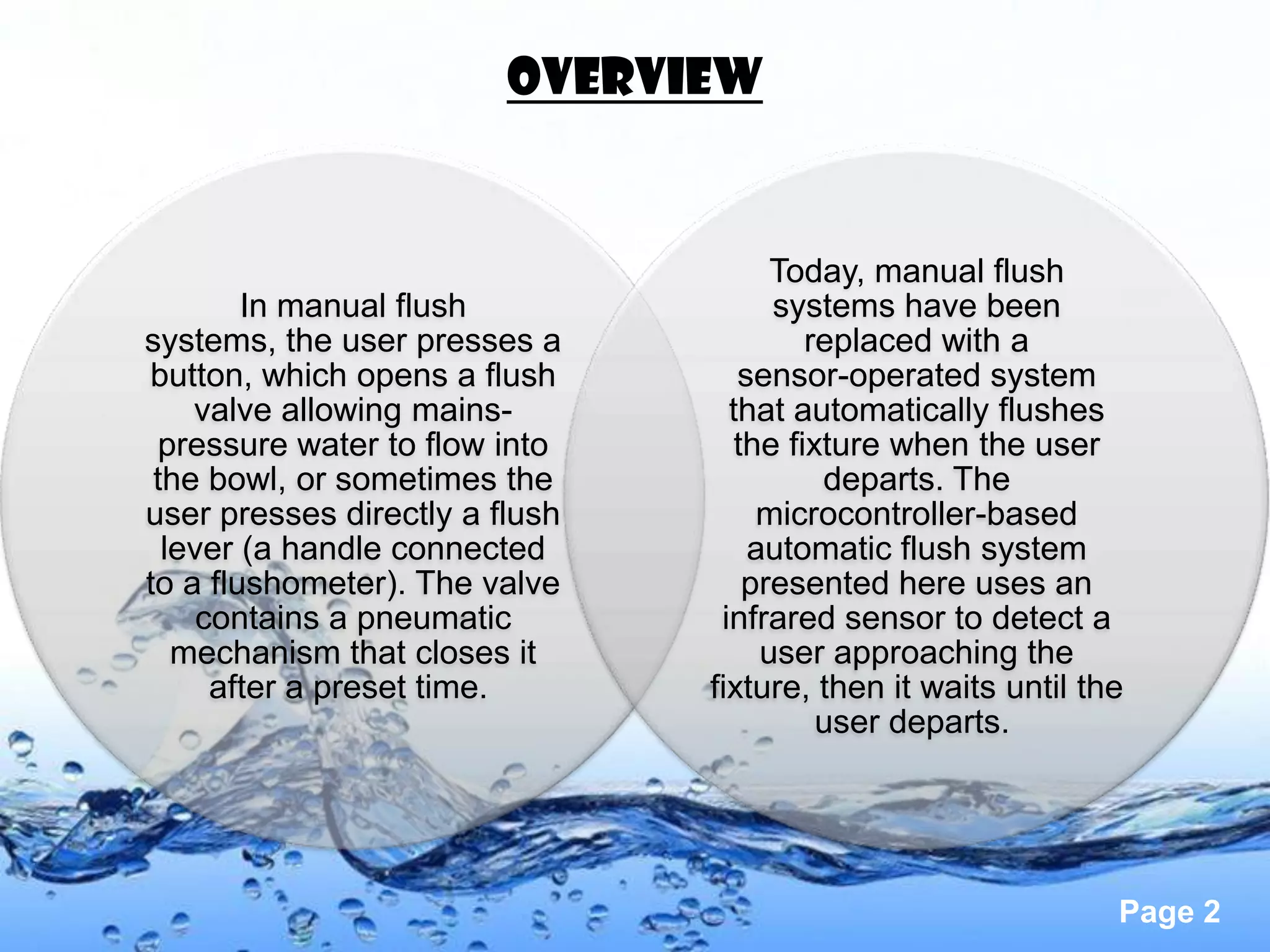 OVERVIEW


                                      Today, manual flush
        In manual flush               systems have been
systems, the user presses a              replaced with a
button, which opens a flush        sensor-operated system
    valve allowing mains-         that automatically flushes
  pressure water to flow into      the fixture when the user
 the bowl, or sometimes the               departs. The
user presses directly a flush        microcontroller-based
  lever (a handle connected         automatic flush system
to a flushometer). The valve        presented here uses an
     contains a pneumatic        infrared sensor to detect a
   mechanism that closes it          user approaching the
      after a preset time.      fixture, then it waits until the
                                          user departs.




                                                               Page 2
 