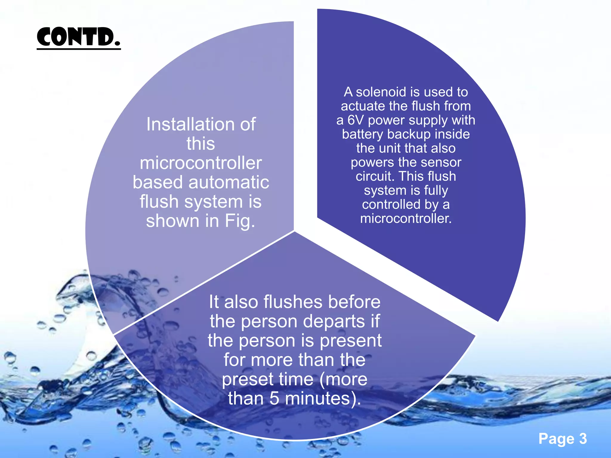 CONTd.

                                   A solenoid is used to
                                   actuate the flush from
           Installation of        a 6V power supply with
                                   battery backup inside
                this                 the unit that also
          microcontroller           powers the sensor
                                     circuit. This flush
         based automatic               system is fully
          flush system is             controlled by a
           shown in Fig.              microcontroller.




                  It also flushes before
                  the person departs if
                  the person is present
                     for more than the
                     preset time (more
                      than 5 minutes).

                                                            Page 3
 