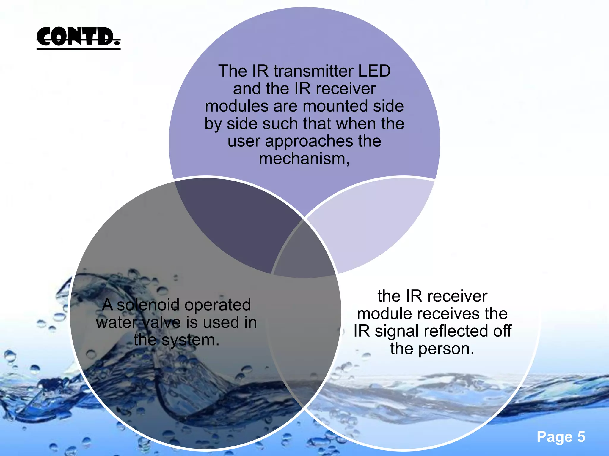 contd.
                    The IR transmitter LED
                      and the IR receiver
                  modules are mounted side
                  by side such that when the
                     user approaches the
                         mechanism,




                                        the IR receiver
    A solenoid operated
                                      module receives the
    water valve is used in
                                     IR signal reflected off
        the system.
                                          the person.




                                                               Page 5
 