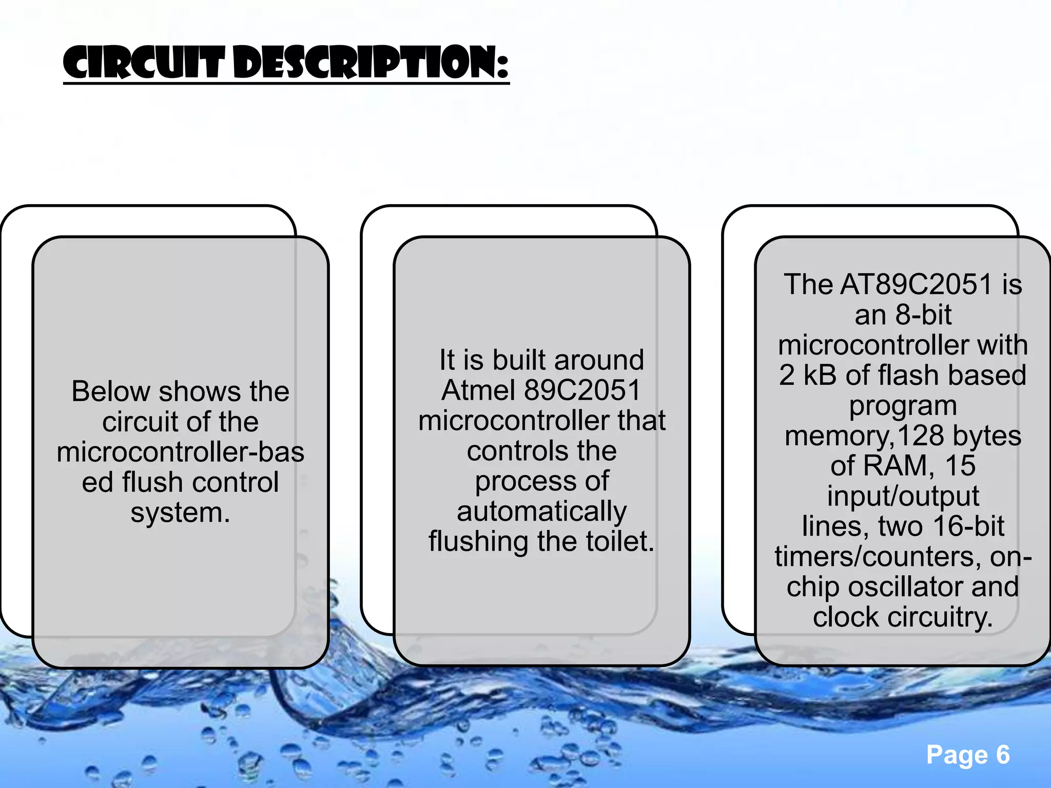 Circuit description:




                                              The AT89C2051 is
                                                      an 8-bit
                                             microcontroller with
                       It is built around
                                              2 kB of flash based
 Below shows the        Atmel 89C2051
                                                     program
   circuit of the     microcontroller that
                                              memory,128 bytes
microcontroller-bas        controls the
                                                    of RAM, 15
  ed flush control          process of
                                                   input/output
      system.            automatically
                                                lines, two 16-bit
                      flushing the toilet.
                                             timers/counters, on-
                                               chip oscillator and
                                                  clock circuitry.



                                                         Page 6
 