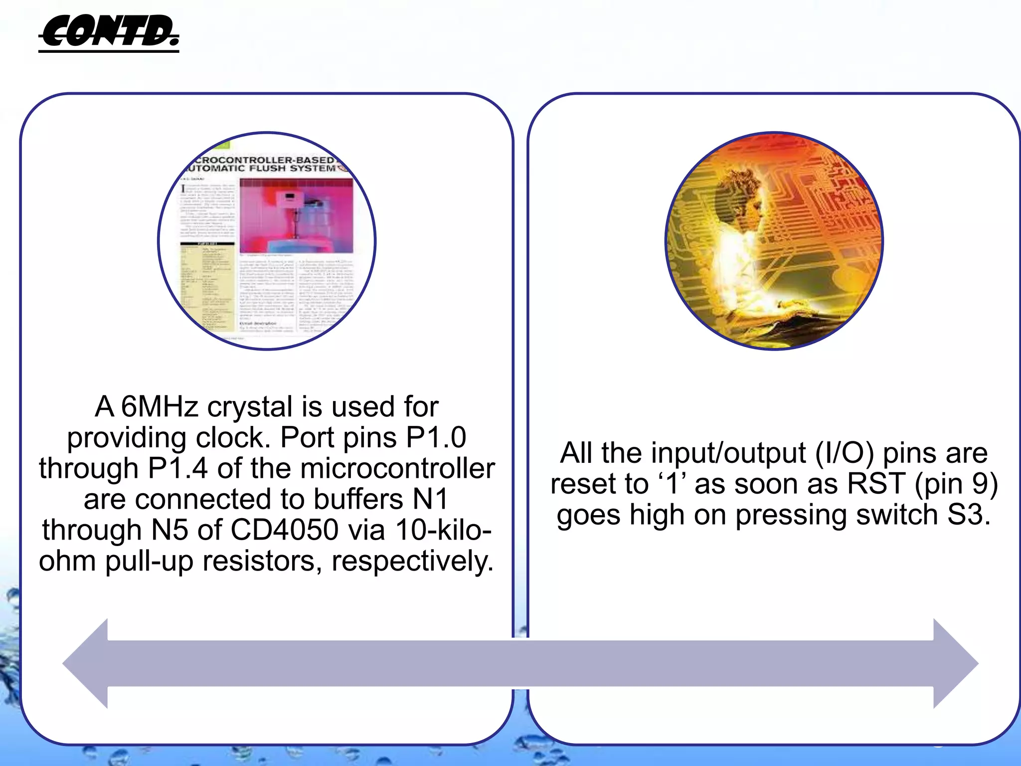CONTD.




     A 6MHz crystal is used for
  providing clock. Port pins P1.0
                                        All the input/output (I/O) pins are
through P1.4 of the microcontroller
                                       reset to ‘1’ as soon as RST (pin 9)
    are connected to buffers N1
                                        goes high on pressing switch S3.
through N5 of CD4050 via 10-kilo-
ohm pull-up resistors, respectively.




                                                                   Page 9
 