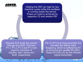 Contd.             Holding the RST pin high for two
                  machine cycles while the oscillator
                     is running resets the device.
                    Power-on reset is achieved by
                    capacitor C2 and resistor R9.




Resistor R10 limits the current       Pin 12 (P1.0) of microcontroller IC2
 through the LEDs. Port pins               provides the 38kHz clock
P1.1, P1.2, P1.3 and P1.4 are         frequency, which is buffered by N1
     used for indication of            to drive the two parallel IR-LEDs.
   standby, alert, active and         These IR-LEDs act as the infrared
      flush, respectively.                     signal transmitter.
                                                                 Page 10
 