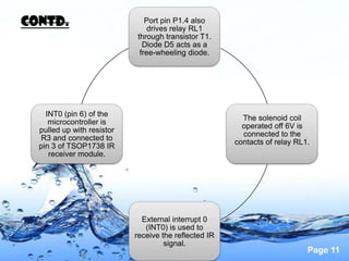 Contd.                         Port pin P1.4 also
                                drives relay RL1
                            through transistor T1.
                              Diode D5 acts as a
                             free-wheeling diode.




    INT0 (pin 6) of the
                                                         The solenoid coil
     microcontroller is
                                                         operated off 6V is
  pulled up with resistor
                                                         connected to the
  R3 and connected to
                                                       contacts of relay RL1.
  pin 3 of TSOP1738 IR
     receiver module.




                              External interrupt 0
                               (INT0) is used to
                            receive the reflected IR
                                     signal.
                                                                            Page 11
 