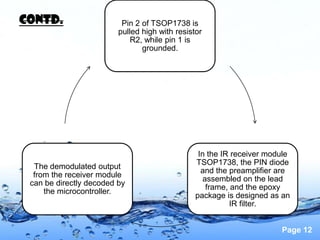 Contd.                    Pin 2 of TSOP1738 is
                         pulled high with resistor
                             R2, while pin 1 is
                                grounded.




                                                 In the IR receiver module
                                                TSOP1738, the PIN diode
  The demodulated output
                                                  and the preamplifier are
  from the receiver module
                                                  assembled on the lead
 can be directly decoded by
                                                   frame, and the epoxy
     the microcontroller.
                                                package is designed as an
                                                          IR filter.


                                                                       Page 12
 