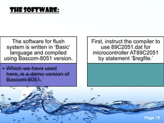 The software:



   The software for flush       First, instruct the compiler to
 system is written in ‘Basic’       use 89C2051.dat for
  language and compiled         microcontroller AT89C2051
using Bascom-8051 version.         by statement ‘$regfile.’
• Which we have used
  here, is a demo version of
  Bascom-8051.




                                                       Page 15
 