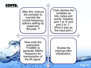 Contd.
                                Then declare the
         After this, instruct
                                  variables as
          the compiler to
                                 bits, bytes and
            override the
                                 words. Initialize
         crystal frequency
                                port-1 to ‘0’ and
         options setting by
                                   port 3 to ‘1.’
             statement
                                 (Port-3 acts as
            ‘$crystal.’ T
                                 the input port.)



          Now write the
             subroutine
            ‘Fn38K6’ to            Enable the
         generate 38kHz          interrupt after
           frequency for          initialization.
         transmission of
          the IR signal.

                                                     Page 16
 