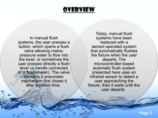 OVERVIEW


                                      Today, manual flush
        In manual flush               systems have been
systems, the user presses a              replaced with a
button, which opens a flush        sensor-operated system
    valve allowing mains-         that automatically flushes
  pressure water to flow into      the fixture when the user
 the bowl, or sometimes the               departs. The
user presses directly a flush        microcontroller-based
  lever (a handle connected         automatic flush system
to a flushometer). The valve        presented here uses an
     contains a pneumatic        infrared sensor to detect a
   mechanism that closes it          user approaching the
      after a preset time.      fixture, then it waits until the
                                          user departs.




                                                               Page 2
 