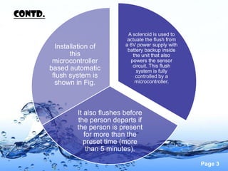 CONTd.

                                   A solenoid is used to
                                   actuate the flush from
           Installation of        a 6V power supply with
                                   battery backup inside
                this                 the unit that also
          microcontroller           powers the sensor
                                     circuit. This flush
         based automatic               system is fully
          flush system is             controlled by a
           shown in Fig.              microcontroller.




                  It also flushes before
                  the person departs if
                  the person is present
                     for more than the
                     preset time (more
                      than 5 minutes).

                                                            Page 3
 