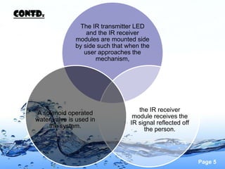 contd.
                    The IR transmitter LED
                      and the IR receiver
                  modules are mounted side
                  by side such that when the
                     user approaches the
                         mechanism,




                                        the IR receiver
    A solenoid operated
                                      module receives the
    water valve is used in
                                     IR signal reflected off
        the system.
                                          the person.




                                                               Page 5
 