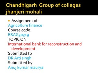  Assignment of
Agriculture finance
Course code
BSAG30319
TOPIC ON
International bank for reconstruction and
development
Submitted to
DR Arti singh
Submitted by
Anuj kumar maurya
 
