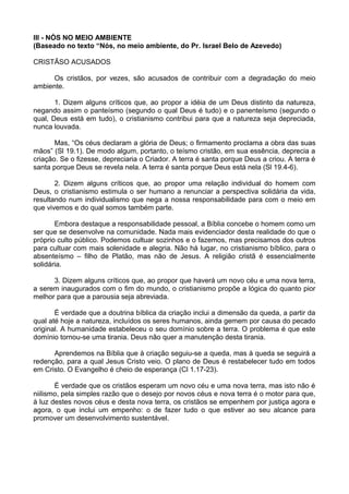 III - NÓS NO MEIO AMBIENTE
(Baseado no texto “Nós, no meio ambiente, do Pr. Israel Belo de Azevedo)
CRISTÃSO ACUSADOS
Os cristãos, por vezes, são acusados de contribuir com a degradação do meio
ambiente.
1. Dizem alguns críticos que, ao propor a idéia de um Deus distinto da natureza,
negando assim o panteísmo (segundo o qual Deus é tudo) e o panenteísmo (segundo o
qual, Deus está em tudo), o cristianismo contribui para que a natureza seja depreciada,
nunca louvada.
Mas, “Os céus declaram a glória de Deus; o firmamento proclama a obra das suas
mãos” (Sl 19.1). De modo algum, portanto, o teísmo cristão, em sua essência, deprecia a
criação. Se o fizesse, depreciaria o Criador. A terra é santa porque Deus a criou. A terra é
santa porque Deus se revela nela. A terra é santa porque Deus está nela (Sl 19.4-6).
2. Dizem alguns críticos que, ao propor uma relação individual do homem com
Deus, o cristianismo estimula o ser humano a renunciar a perspectiva solidária da vida,
resultando num individualismo que nega a nossa responsabilidade para com o meio em
que vivemos e do qual somos também parte.
Embora destaque a responsabilidade pessoal, a Bíblia concebe o homem como um
ser que se desenvolve na comunidade. Nada mais evidenciador desta realidade do que o
próprio culto público. Podemos cultuar sozinhos e o fazemos, mas precisamos dos outros
para cultuar com mais solenidade e alegria. Não há lugar, no cristianismo bíblico, para o
absenteísmo – filho de Platão, mas não de Jesus. A religião cristã é essencialmente
solidária.
3. Dizem alguns críticos que, ao propor que haverá um novo céu e uma nova terra,
a serem inaugurados com o fim do mundo, o cristianismo propõe a lógica do quanto pior
melhor para que a parousia seja abreviada.
É verdade que a doutrina bíblica da criação inclui a dimensão da queda, a partir da
qual até hoje a natureza, incluídos os seres humanos, ainda gemem por causa do pecado
original. A humanidade estabeleceu o seu domínio sobre a terra. O problema é que este
domínio tornou-se uma tirania. Deus não quer a manutenção desta tirania.
Aprendemos na Bíblia que à criação seguiu-se a queda, mas à queda se seguirá a
redenção, para a qual Jesus Cristo veio. O plano de Deus é restabelecer tudo em todos
em Cristo. O Evangelho é cheio de esperança (Cl 1.17-23).
É verdade que os cristãos esperam um novo céu e uma nova terra, mas isto não é
niilismo, pela simples razão que o desejo por novos céus e nova terra é o motor para que,
à luz destes novos céus e desta nova terra, os cristãos se empenhem por justiça agora e
agora, o que inclui um empenho: o de fazer tudo o que estiver ao seu alcance para
promover um desenvolvimento sustentável.
 