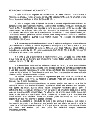 TEOLOGIA APLICADA AO MEIO AMBIENTE
1. Toda a criação é sagrada, no sentido que é uma obra de Deus. Quando lemos a
narrativa da criação, vemos Deus se envolvendo pessoalmente nela. O universo revela
Deus. A criação manifesta a glória de Deus (Sl. 19.1).
2. Toda a criação sofre os efeitos da queda, o pecado original do ser humano. As
conseqüências, ecologicamente falando, são descritas na Bíblia, como, por exemplo, em
Naum 3.16. A degradação da natureza é uma conseqüência direta da queda. São
pecaminosas as políticas nacionais que permitem ou estimulam que os sistemas
econômicos exauram a terra. As conseqüências ultrapassam o plano apenas ecológico.
Os Estados Unidos preferem investir bilhões para assegurar seu acesso às reservas
iraquianas de petróleo, quando seria melhor investir na pesquisa de alternativas
energéticas mais limpas.
3. É nossa responsabilidade cuidar da terra. A instrução entregue à primeira família
(“O Senhor Deus colocou o homem no jardim do Éden para cuidar dele e cultivá-lo”, Gn
2.15) alcança a humanidade de todos os tempos. Deus lega instruções claras sobre o
cuidado com o solo (Lv 25.1-5) e com os animais (Gn 1.22, Dt 22.6-7, 25.4). Por que? O
animal deve ser tratado com dignidade.
4. A terra, e tudo o que nela há, é propriedade de Deus. Ele cede esta terra e tudo
o que nela há ao ser humano por empréstimo. Somos todos usuários, não mais que
usuários da terra (Sl 24.1-2).
5. O ser humano pode usar os recursos da terra (Lv 25.6-7). A visão bíblica acerca
do meio ambiente pode ser classificada como antropocêntrica, no sentido que recomenda
o uso dos recursos naturais como fontes para a satisfação das necessidades materiais
humanas. Uma leitura de Gênesis nos mostra que Deus providenciou plantas e animais
para o convívio e para o alimento humano.
Se alguém entende que deve ser vegetariano por uma razão de saúde ou de
reverência pelos seres vivos, eu respeito e aplaudo. Pode ser radical para alguns a
decisão, mas é digna de respeito.
Antropocentricamente entendo que os animais podem ser usados para fins de
pesquisa médica, mas dentro de limites. Os animais podem ser abatidos para alimento,
mas dentro de limites. Esses limites devem considerar realidades óbvias como o
sofrimento. Na pesquisa, os animais devem ser usados só em último caso, nunca como
jogo ou experimentação irresponsável. No alimento, os animais para abate devem ser
tratados com dignidade desde a sua criação. Não devemos desperdiçar a carne colocada
diante de nós. Não devemos abater por esporte (como nos casos de caça e pesca
esportiva, em que haja sacrifícios desses animais).
Todo desrespeito à dignidade do solo e dos animais é pecado. Isto inclui o
desrespeito para com o ser humano, seja aquele que está diante de nós (no convívio
humano), aquele que está à margem de nós (por alguma condição desumana) e aquele
que ainda não nasceu (que não pode ser abortado porque concebido
irresponsavelmente).
 