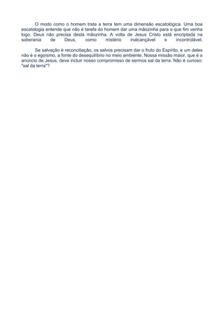 O modo como o homem trata a terra tem uma dimensão escatológica. Uma boa
escatologia entende que não é tarefa do homem dar uma mãozinha para o que fim venha
logo. Deus não precisa desta mãozinha. A volta de Jesus Cristo está encriptada na
soberania de Deus, como mistério inalcançável e incontrolável.
Se salvação é reconciliação, os salvos precisam dar o fruto do Espírito, e um deles
não é o egoísmo, a fonte do desequilíbrio no meio ambiente. Nossa missão maior, que é o
anúncio de Jesus, deve incluir nosso compromisso de sermos sal da terra. Não é curioso:
"sal da terra"?
 