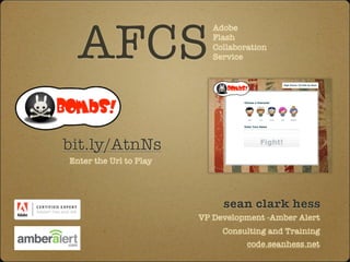 AFCS
                           Adobe
                           Flash
                           Collaboration
                           Service




bit.ly/AtnNs
Enter the Url to Play




                             sean clark hess
                        VP Development -Amber Alert
                             Consulting and Training
                                   code.seanhess.net
 