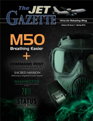 The
                                 JET
Gazette                                                    141st Air Refueling Wing
                                                            Volume 50 Issue 1 . Spring 2012




M50
Breathing Easier


COMMAND POST
                   +
Air Guard and Active Duty work side by side



     SACRED MISSION
 Reflecting on Dignified Transfer mission


     WA S H I N GTO N
      A I R N AT I O N A L G U A R D A N N U A L AWA R D
                           WINNERS




                    2011
          STATUS
            MEANS EVERYTHING
 