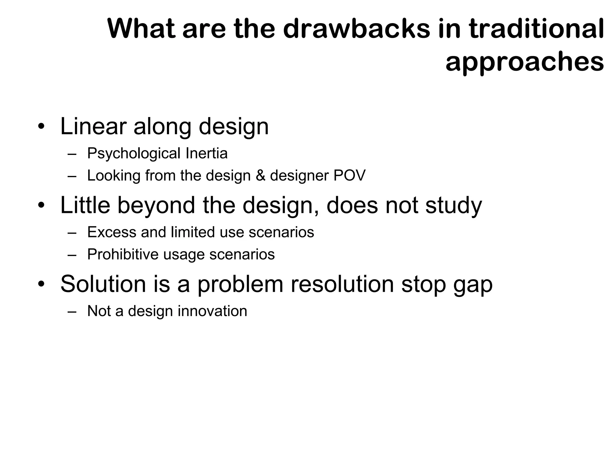 What are the drawbacks in traditional
                               approaches

• Linear along design
  – Psychological Inertia
  – Looking from the design & designer POV

• Little beyond the design, does not study
  – Excess and limited use scenarios
  – Prohibitive usage scenarios

• Solution is a problem resolution stop gap
  – Not a design innovation
 