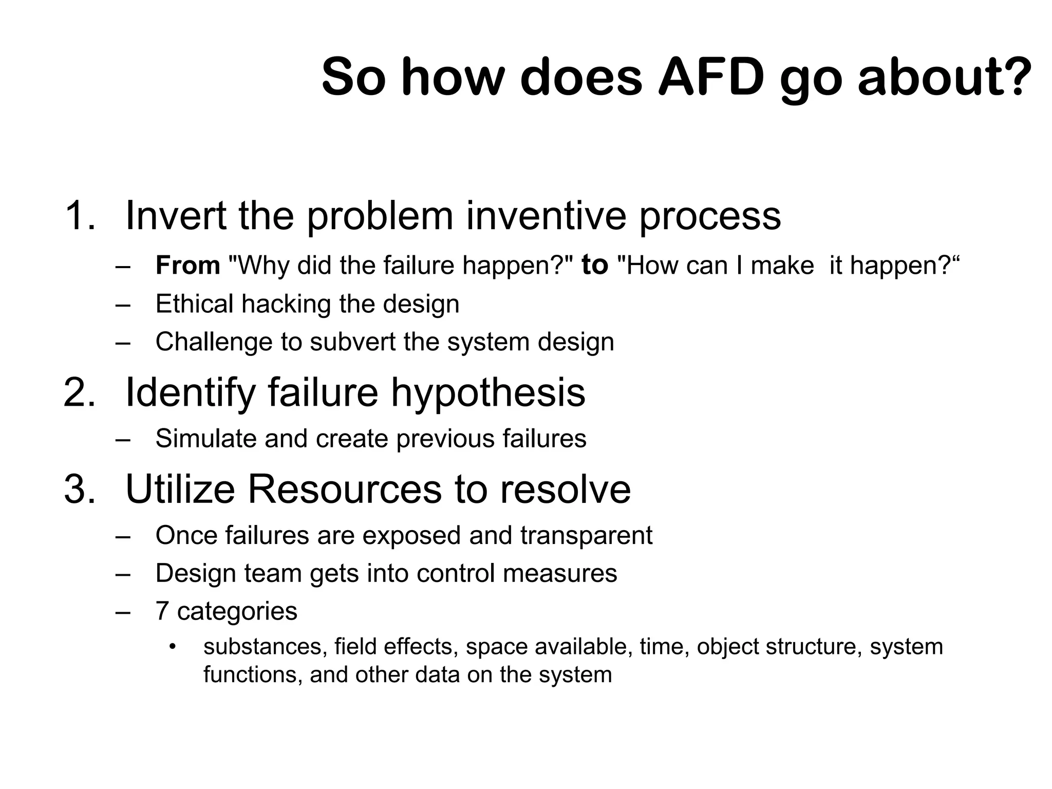 So how does AFD go about?

1. Invert the problem inventive process
   – From "Why did the failure happen?" to "How can I make it happen?“
   – Ethical hacking the design
   – Challenge to subvert the system design

2. Identify failure hypothesis
   – Simulate and create previous failures

3. Utilize Resources to resolve
   – Once failures are exposed and transparent
   – Design team gets into control measures
   – 7 categories
       •   substances, field effects, space available, time, object structure, system
           functions, and other data on the system
 