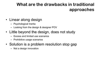 What are the drawbacks in traditional
                               approaches

• Linear along design
  – Psychological Inertia
  – Looking from the design & designer POV

• Little beyond the design, does not study
  – Excess and limited use scenarios
  – Prohibitive usage scenarios

• Solution is a problem resolution stop gap
  – Not a design innovation
 