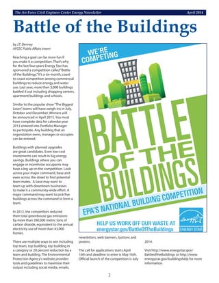 The Air Force Civil Engineer Center Energy Newsletter	 April 2014
2
by J.T. Denney
AFCEC Public Affairs Intern
Reaching a goal can be more fun if
you make it a competition. That’s why
for the last four years Energy Star has
sponsored a competition called“Battle
of the Buildings.”It’s a six-month, coast-
to-coast competition among commercial
buildings to reduce energy and water
use. Last year, more than 3,000 buildings
battled it out including shopping centers,
apartment buildings and schools.
Similar to the popular show“The Biggest
Loser,”teams will have weigh-ins in July,
October and December. Winners will
be announced in April 2015. You must
have complete data for calendar year
2013 entered into Portfolio Manager
to participate. Any building that an
organization owns, manages or occupies
can be entered.
Buildings with planned upgrades
are great candidates. Even low-cost
investments can result in big energy
savings. Buildings where you can
engage or incentivize occupants may
have a leg up on the competition. Look
across your major command, base and
even across the street to find potential
team mates. A base may want to
team up with downtown businesses
to make it a community-wide effort. A
major command may want to pick five
buildings across the command to form a
team.
In 2012, the competitors reduced
their total greenhouse gas emissions
by more than 280,000 metric tons of
carbon dioxide, equivalent to the annual
electricity use of more than 43,000
homes.
There are multiple ways to win including
top team, top building, top building in
a category or 20 percent reduction by a
team and building. The Environmental
Protection Agency’s website provides
tools and guidelines to maximize their
output including social media, emails,
newsletters, web banners, buttons and
posters.
The call for applications starts April
16th and deadline to enter is May 16th.
Official launch of the competition is July
Battle of the Buildings
2014.
Visit http://www.energystar.gov/
BattleoftheBuildings or http://www.
energystar.gov/buildingshelp for more
information.
 