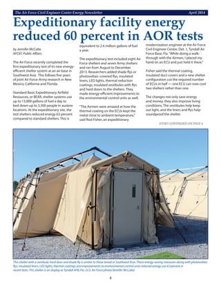 The Air Force Civil Engineer Center Energy Newsletter	 April 2014
4
Expeditionary facility energy
reduced 60 percent in AOR tests
This shelter with a vestibule, hard door and shade fly is similar to those tested in Southwest Asia. These energy-saving measures along with photovoltaic
flys, insulated liners, LED lights, thermal coatings and improvements to environmental control units reduced energy use 63 percent in
recent tests. This shelter is on display at Tyndall AFB, Fla. (U.S. Air Force photo/Jennifer McCabe)
STORY CONTINUED ON PAGE 6
by Jennifer McCabe
AFCEC Public Affairs
The Air Force recently completed the
first expeditionary test of its new energy-
efficient shelter system at an air base in
Southwest Asia. This follows five years
of joint Air Force-Army research in New
Mexico, California and Florida.
Standard Basic Expeditionary Airfield
Resources, or BEAR, shelter systems use
up to 13,000 gallons of fuel a day to
bed down up to 3,300 people in austere
locations. At the expeditionary site, the
test shelters reduced energy 63 percent
compared to standard shelters. This is
equivalent to 2.4 million gallons of fuel
a year.
The expeditionary test included eight Air
Force shelters and seven Army shelters
and ran from August to December
2013. Researchers added shade flys or
photovoltaic-covered flys, insulated
liners, LED lights, thermal reduction
coatings, insulated vestibules with flys
and hard doors to the shelters. They
made energy-efficient improvements to
the environmental control units as well.
“The Airmen were amazed at how the
thermal coating on the ECUs kept the
metal close to ambient temperature,”
said Rod Fisher, an expeditionary
modernization engineer at the Air Force
Civil Engineer Center, Det. 1, Tyndall Air
Force Base, Fla.“While doing a walk-
through with the Airmen, I placed my
hand on an ECU and just held it there.”
Fisher said the thermal coating,
insulated duct covers and a new shelter
configuration cut the required number
of ECUs in half — one ECU can now cool
two shelters rather than one.
The changes not only save energy
and money, they also improve living
conditions. The vestibules help keep
out light, and the liners and flys help
soundproof the shelter.
STORY CONTINUED ON PAGE 6
 
