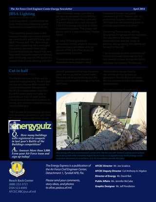 The Air Force Civil Engineer Center Energy Newsletter	 April 2014
The Energy Express is a publication of
the Air Force Civil Engineer Center,
Detachment 1, Tyndall AFB, Fla.
Please send your comments,
story ideas, and photos
to afcec.pa@us.af.mil.
Reach Back Center
(888) 232-3721
DSN 523-6995
AFCEC.RBC@us.af.mil
AFCEC Director Mr. Joe Sciabica
AFCEC Deputy Director Col Anthony A. Higdon
Director of Energy Mr. David Bek
Public Affairs Ms. Jennifer McCabe
		
Graphic Designer Mr. Jeff Pendleton
time, Craig Henry, coordinated an Air
Force Productivity Enhancing Capital
Investment fund award for $978,200.
“The relighting project became the
inaugural energy conservation project
partnered locally with CPS Energy and
JBSA,”Thomas said.“The JBSA energy
team and contracting office leveraged
the existing area-wide Public Utility
Contract for Electricity, Natural Gas, and
Regulated Energy Management Services
with CPS Energy, and the CPS bid for the
project came in at an amazing $581,647.”
After the project wraps up in May, it
will save an estimated 11,223,800 Btu
or 3,288,573.4 kilowatt hours annually.
There will also be an annual savings of
$252,233 in energy and up to $150,000
in maintenance costs.“This project will
pay for itself in a very short time,”Thomas
added.
By using CPS Energy’s energy
conservation rebate program, the local
utility company will rebate up to 60
percent of the cost of the project, or
approximately $230,000.
“Federal funding came through a
manpower arena program called
New energy-efficient environmental control units like this one with thermal coating and insulated
ducts along with other initiatives helped the Air Force cut its expeditionary facility energy use by
more than 60 percent in recent tests. (U.S. Air Force photo/Jennifer McCabe)
The shelters are now on their way to
Guam for tropical testing. The Air Force
will also test the new BEAR System for
Load and Installation Management.
BSLIM can manage power loads from
the BEAR power plant, manually or
automatically turn off loads during
critical demand periods or to conserve
energy, and integrate renewable energy
into the BEAR grid.
“We’ll be able to truly manage our base
from an energy perspective,”said Fisher.
“If there are unoccupied tents, we can
shut off generators. If we lose the power
plant, we can go into an‘island’mode.”
The loads will be prioritized so that the
system uses renewable energy it has first,
said Fisher.
“Airmen will no longer have to
run around starting up back-up
generators. The BSLIM box will sense
the loss of power and start generators
automatically.”
Tests will continue through 2015.
Productivity Enhancing Capital
Investment or PECI,”Thomas said.“It’s
an Air Force Program established in
1977 that uses self-sustaining funds to
purchase equipment or facilities.”
If anything, Thomas notes, lighting
throughout the garage will be improved.
The new fixtures are more reliable,
illuminate faster and last longer. In
addition, energy-saving LED lighting will
be used on the roof.
“I guess you can say that one phone call
from a concerned citizen was the first
step towards a major energy savings for
Joint Base San Antonio,”Thomas said.
CONTINUED FROM PAGE 5
JBSA Lighting
Q. How many buildings
were registered to compete
in last year’s Battle of the
Buildings competition?
A. Answer: More than 3,000.
Form your Air Force team and
sign up today!
CONTINUED FROM PAGE 4
Cut in half
 