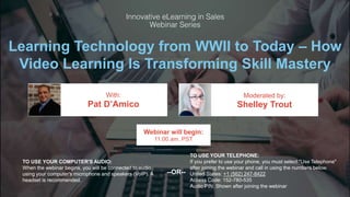Learning Technology from WWII to Today – How
Video Learning Is Transforming Skill Mastery
Pat D’Amico Shelley Trout
With: Moderated by:
TO USE YOUR COMPUTER'S AUDIO:
When the webinar begins, you will be connected to audio
using your computer's microphone and speakers (VoIP). A
headset is recommended.
Webinar will begin:
11:00 am, PST
TO USE YOUR TELEPHONE:
If you prefer to use your phone, you must select "Use Telephone"
after joining the webinar and call in using the numbers below.
United States: +1 (562) 247-8422
Access Code: 152-780-535
Audio PIN: Shown after joining the webinar
--OR--
 