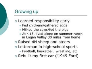 Growing up
 Learned responsibility early
   Fed chickens/gathered eggs
   Milked the cows/fed the pigs
   At ~13, lived alone on summer ranch
   in Logan Valley 30 miles from home
 Raised 4H sheep and steers
 Letterman in high-school sports
   Football, basketball, wrestling, etc.
 Rebuilt my first car (‘1949 Ford)
 