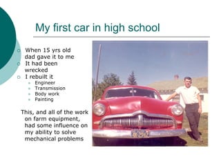 My first car in high school
 When 15 yrs old
 dad gave it to me
 It had been
 wrecked
 I rebuilt it
     Engineer
     Transmission
     Body work
     Painting

This, and all of the work
 on farm equipment,
 had some influence on
 my ability to solve
 mechanical problems
 