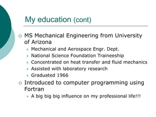My education (cont)
MS Mechanical Engineering from University
of Arizona
  Mechanical and Aerospace Engr. Dept.
  National Science Foundation Traineeship
  Concentrated on heat transfer and fluid mechanics
  Assisted with laboratory research
  Graduated 1966
Introduced to computer programming using
Fortran
  A big big big influence on my professional life!!!
 