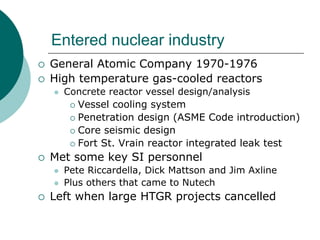 Entered nuclear industry
General Atomic Company 1970-1976
High temperature gas-cooled reactors
  Concrete reactor vessel design/analysis
    Vessel cooling system
    Penetration design (ASME Code introduction)
    Core seismic design
    Fort St. Vrain reactor integrated leak test
Met some key SI personnel
  Pete Riccardella, Dick Mattson and Jim Axline
  Plus others that came to Nutech
Left when large HTGR projects cancelled
 
