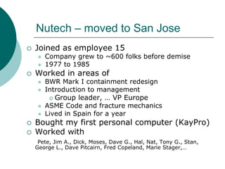 Nutech – moved to San Jose
Joined as employee 15
   Company grew to ~600 folks before demise
   1977 to 1985
Worked in areas of
   BWR Mark I containment redesign
   Introduction to management
      Group leader, … VP Europe
   ASME Code and fracture mechanics
   Lived in Spain for a year
Bought my first personal computer (KayPro)
Worked with
 Pete, Jim A., Dick, Moses, Dave G., Hal, Nat, Tony G., Stan,
George L., Dave Pitcairn, Fred Copeland, Marie Stager,…
 