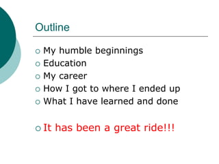 Outline

 My humble beginnings
 Education
 My career
 How I got to where I ended up
 What I have learned and done


 It has been a great ride!!!
 