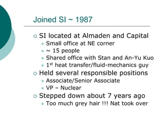 Joined SI ~ 1987
 SI located at Almaden and Capital
   Small office at NE corner
   ~ 15 people
   Shared office with Stan and An-Yu Kuo
   1st heat transfer/fluid-mechanics guy
 Held several responsible positions
   Associate/Senior Associate
   VP – Nuclear
 Stepped down about 7 years ago
   Too much grey hair !!! Nat took over
 