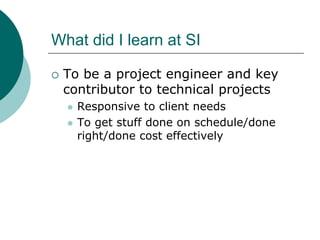 What did I learn at SI

 To be a project engineer and key
 contributor to technical projects
   Responsive to client needs
   To get stuff done on schedule/done
   right/done cost effectively
 