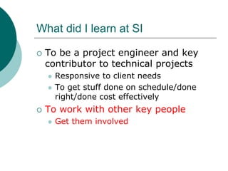 What did I learn at SI

 To be a project engineer and key
 contributor to technical projects
   Responsive to client needs
   To get stuff done on schedule/done
   right/done cost effectively
 To work with other key people
   Get them involved
 