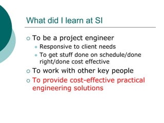 What did I learn at SI

 To be a project engineer
   Responsive to client needs
   To get stuff done on schedule/done
   right/done cost effective
 To work with other key people
 To provide cost-effective practical
 engineering solutions
 