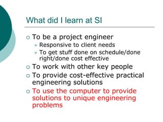 What did I learn at SI
 To be a project engineer
   Responsive to client needs
   To get stuff done on schedule/done
   right/done cost effective
 To work with other key people
 To provide cost-effective practical
 engineering solutions
 To use the computer to provide
 solutions to unique engineering
 problems
 