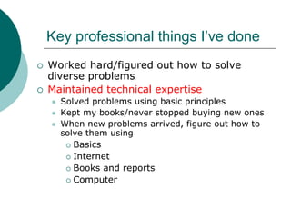 Key professional things I’ve done
Worked hard/figured out how to solve
diverse problems
Maintained technical expertise
  Solved problems using basic principles
  Kept my books/never stopped buying new ones
  When new problems arrived, figure out how to
  solve them using
     Basics
     Internet
     Books and reports
     Computer
 