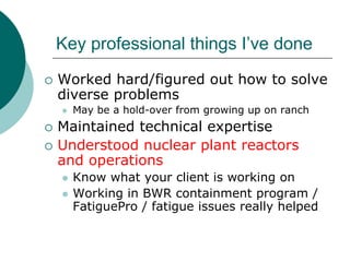 Key professional things I’ve done
Worked hard/figured out how to solve
diverse problems
  May be a hold-over from growing up on ranch
Maintained technical expertise
Understood nuclear plant reactors
and operations
  Know what your client is working on
  Working in BWR containment program /
  FatiguePro / fatigue issues really helped
 