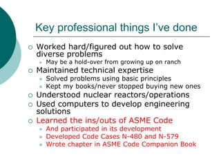 Key professional things I’ve done
Worked hard/figured out how to solve
diverse problems
  May be a hold-over from growing up on ranch
Maintained technical expertise
  Solved problems using basic principles
  Kept my books/never stopped buying new ones
Understood nuclear reactors/operations
Used computers to develop engineering
solutions
Learned the ins/outs of ASME Code
  And participated in its development
  Developed Code Cases N-480 and N-579
  Wrote chapter in ASME Code Companion Book
 