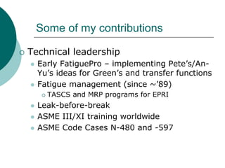 Some of my contributions

Technical leadership
  Early FatiguePro – implementing Pete’s/An-
  Yu’s ideas for Green’s and transfer functions
  Fatigue management (since ~’89)
    TASCS and MRP programs for EPRI
  Leak-before-break
  ASME III/XI training worldwide
  ASME Code Cases N-480 and -597
 