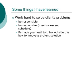 Some things I have learned

 Work hard to solve clients problems
   be responsible
   be responsive (meet or exceed
   schedule)
   Perhaps you need to think outside the
   box to innovate a client solution
 