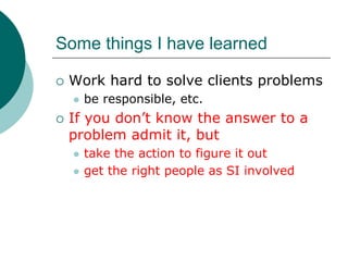 Some things I have learned

 Work hard to solve clients problems
   be responsible, etc.
 If you don’t know the answer to a
 problem admit it, but
   take the action to figure it out
   get the right people as SI involved
 