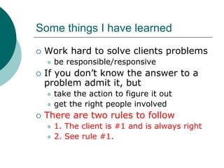 Some things I have learned
 Work hard to solve clients problems
   be responsible/responsive
 If you don’t know the answer to a
 problem admit it, but
   take the action to figure it out
   get the right people involved
 There are two rules to follow
   1. The client is #1 and is always right
   2. See rule #1.
 