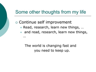 Some other thoughts from my life

 Continue self improvement
   Read, research, learn new things, …
    and read, research, learn new things,
   …

    The world is changing fast and
         you need to keep up.
 