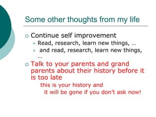 Some other thoughts from my life
 Continue self improvement
   Read, research, learn new things, …
    and read, research, learn new things,
   …
 Talk to your parents and grand
 parents about their history before it
 is too late
    this is your history and
     it will be gone if you don’t ask now!
 