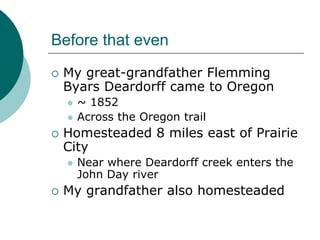 Before that even
 My great-grandfather Flemming
 Byars Deardorff came to Oregon
   ~ 1852
   Across the Oregon trail
 Homesteaded 8 miles east of Prairie
 City
   Near where Deardorff creek enters the
   John Day river
 My grandfather also homesteaded
 
