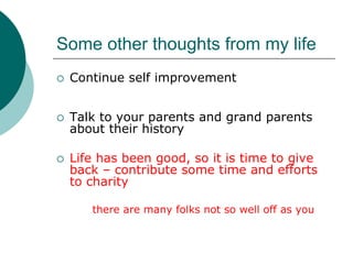 Some other thoughts from my life
 Continue self improvement


 Talk to your parents and grand parents
 about their history

 Life has been good, so it is time to give
 back – contribute some time and efforts
 to charity

    there are many folks not so well off as you
 